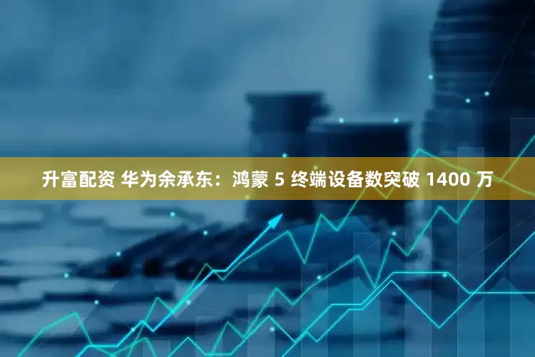 升富配资 华为余承东：鸿蒙 5 终端设备数突破 1400 万