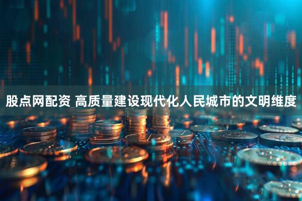 股点网配资 高质量建设现代化人民城市的文明维度