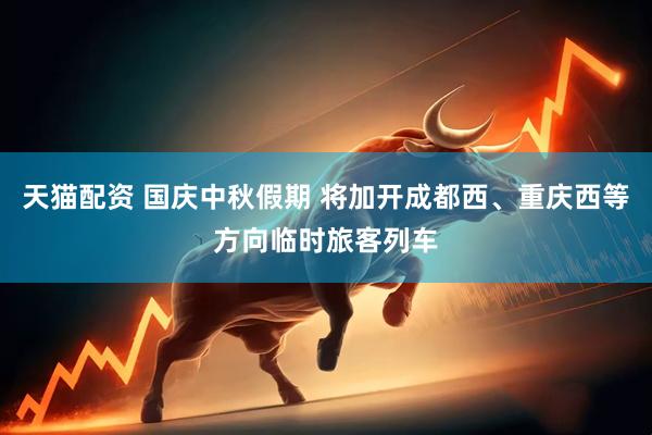 天猫配资 国庆中秋假期 将加开成都西、重庆西等方向临时旅客列车