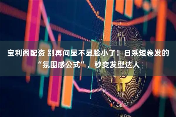 宝利阁配资 别再问显不显脸小了！日系短卷发的“氛围感公式”，秒变发型达人