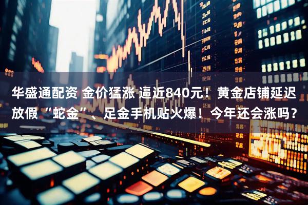 华盛通配资 金价猛涨 逼近840元！黄金店铺延迟放假 “蛇金”、足金手机贴火爆！今年还会涨吗？