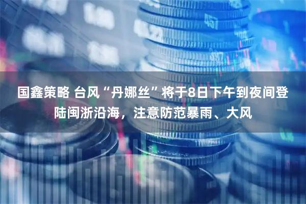 国鑫策略 台风“丹娜丝”将于8日下午到夜间登陆闽浙沿海，注意防范暴雨、大风