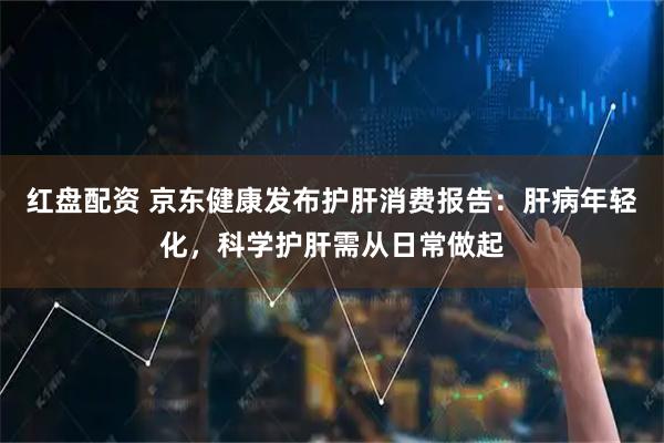 红盘配资 京东健康发布护肝消费报告：肝病年轻化，科学护肝需从日常做起