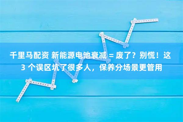 千里马配资 新能源电池衰减 = 废了？别慌！这 3 个误区坑了很多人，保养分场景更管用