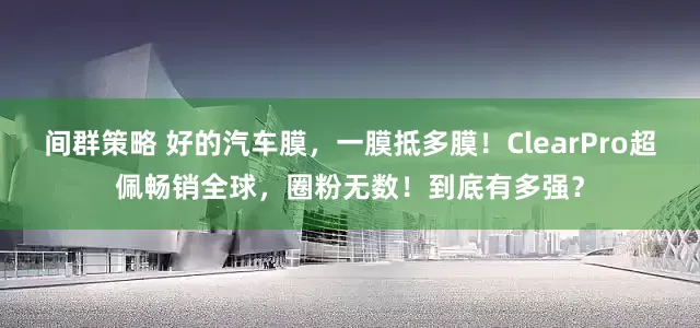 间群策略 好的汽车膜，一膜抵多膜！ClearPro超佩畅销全球，圈粉无数！到底有多强？