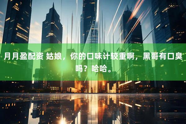 月月盈配资 姑娘，你的口味计较重啊，黑哥有口臭吗？哈哈。