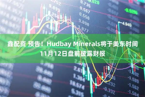 鑫配资 预告！Hudbay Minerals将于美东时间11月12日盘前披露财报