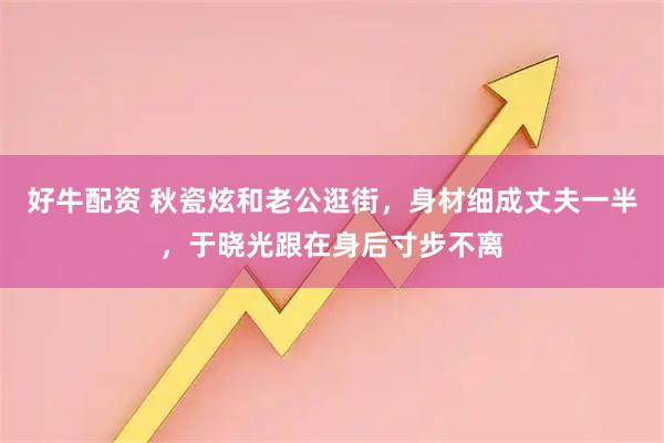 好牛配资 秋瓷炫和老公逛街，身材细成丈夫一半，于晓光跟在身后寸步不离