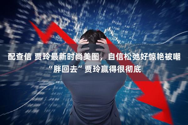 配查信 贾玲最新时尚美图，自信松弛好惊艳被嘲“胖回去”贾玲赢得很彻底