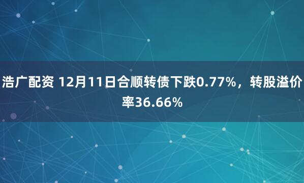 浩广配资 12月11日合顺转债下跌0.77%，转股溢价率36.66%