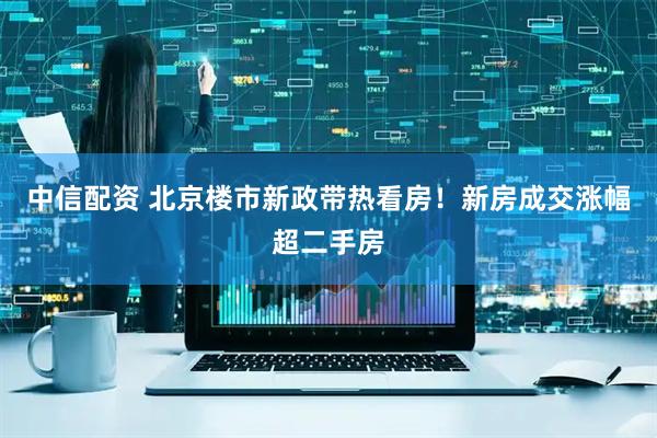 中信配资 北京楼市新政带热看房！新房成交涨幅超二手房