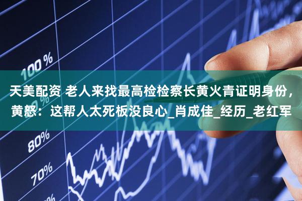 天美配资 老人来找最高检检察长黄火青证明身份，黄怒：这帮人太死板没良心_肖成佳_经历_老红军