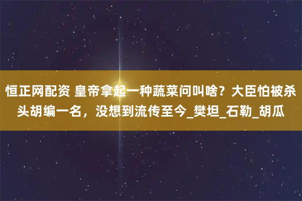 恒正网配资 皇帝拿起一种蔬菜问叫啥？大臣怕被杀头胡编一名，没想到流传至今_樊坦_石勒_胡瓜