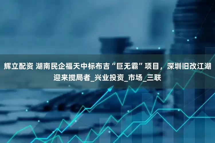 辉立配资 湖南民企福天中标布吉“巨无霸”项目，深圳旧改江湖迎来搅局者_兴业投资_市场_三联
