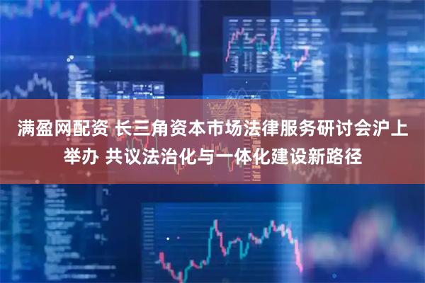 满盈网配资 长三角资本市场法律服务研讨会沪上举办 共议法治化与一体化建设新路径