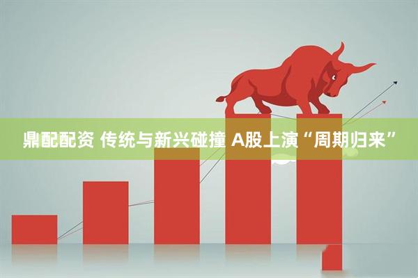 鼎配配资 传统与新兴碰撞 A股上演“周期归来”