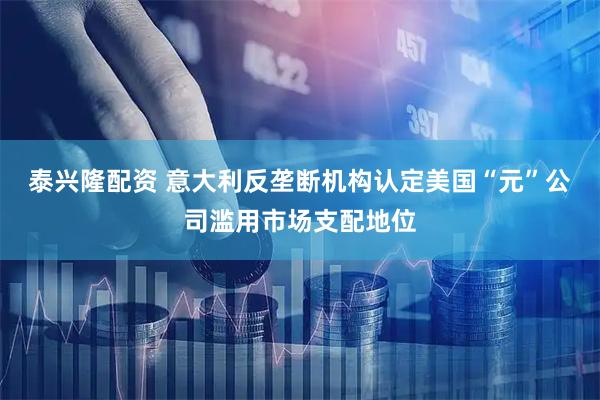 泰兴隆配资 意大利反垄断机构认定美国“元”公司滥用市场支配地位