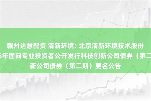 赣州达慧配资 清新环境: 北京清新环境技术股份有限公司2025年面向专业投资者公开发行科技创新公司债券（第二期）更名公告