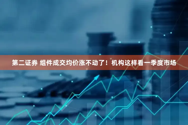 第二证券 组件成交均价涨不动了！机构这样看一季度市场