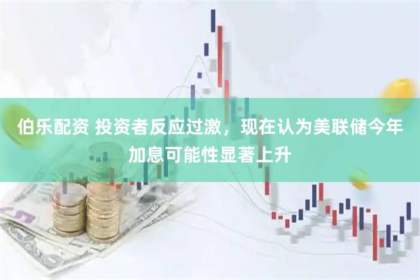 伯乐配资 投资者反应过激，现在认为美联储今年加息可能性显著上升
