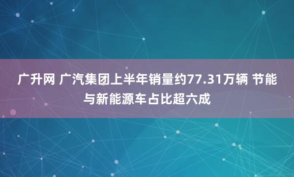 广升网 广汽集团上半年销量约77.31万辆 节能与新能源车占比超六成