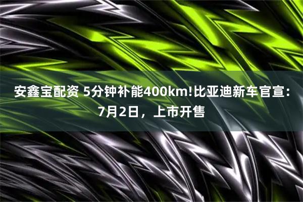 安鑫宝配资 5分钟补能400km!比亚迪新车官宣：7月2日，上市开售